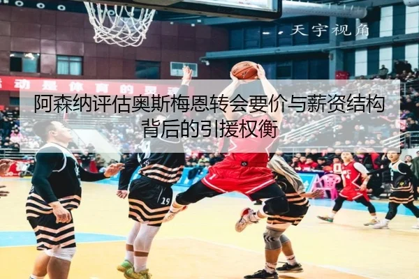 阿森纳评估奥斯梅恩转会要价与薪资结构背后的引援权衡