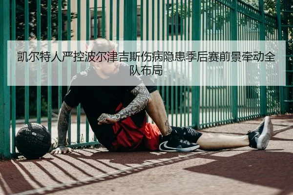 凯尔特人严控波尔津吉斯伤病隐患季后赛前景牵动全队布局
