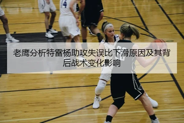老鹰分析特雷杨助攻失误比下滑原因及其背后战术变化影响