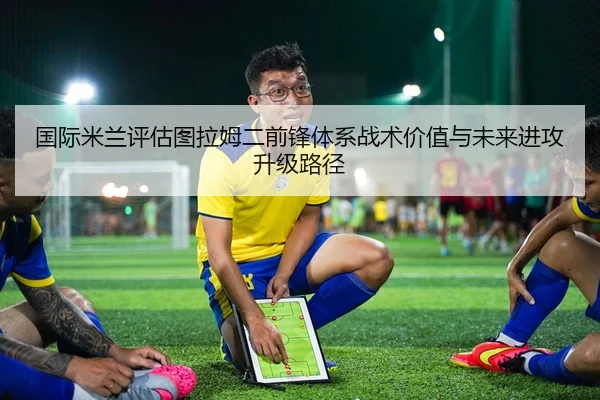 国际米兰评估图拉姆二前锋体系战术价值与未来进攻升级路径