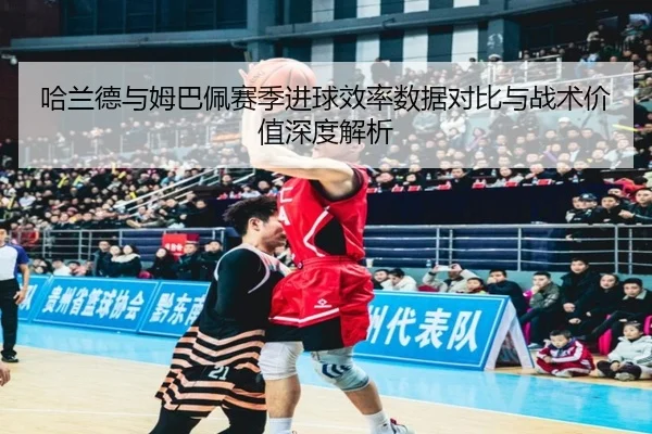 哈兰德与姆巴佩赛季进球效率数据对比与战术价值深度解析
