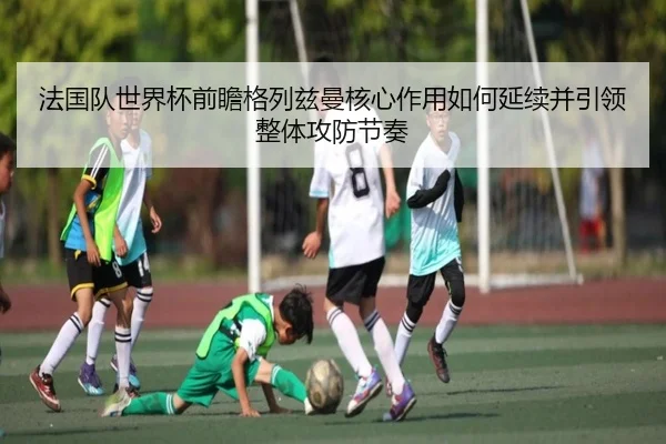 法国队世界杯前瞻格列兹曼核心作用如何延续并引领整体攻防节奏