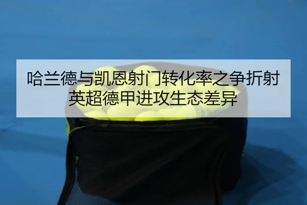 哈兰德与凯恩射门转化率之争折射英超德甲进攻生态差异